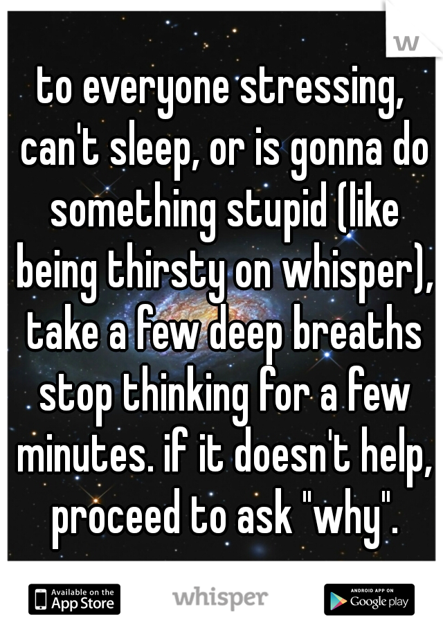 to everyone stressing, can't sleep, or is gonna do something stupid (like being thirsty on whisper), take a few deep breaths stop thinking for a few minutes. if it doesn't help, proceed to ask "why".