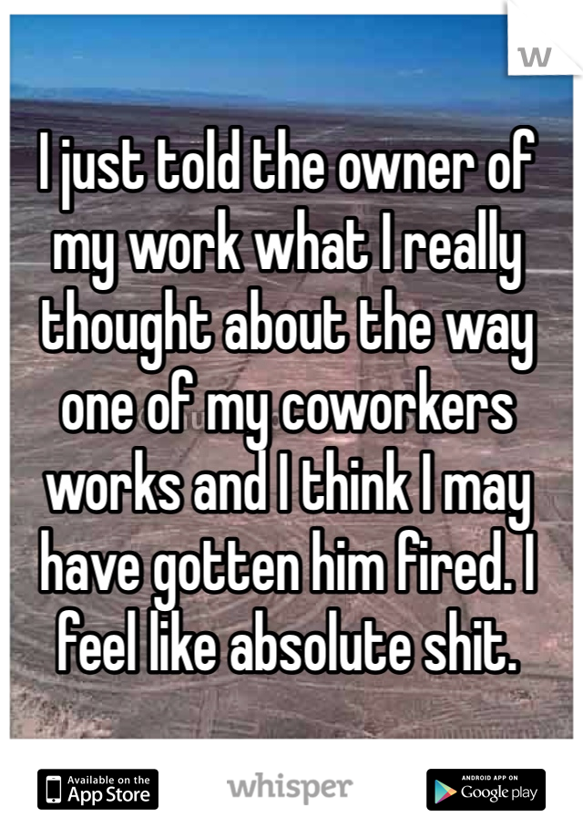 I just told the owner of my work what I really thought about the way one of my coworkers works and I think I may have gotten him fired. I feel like absolute shit. 