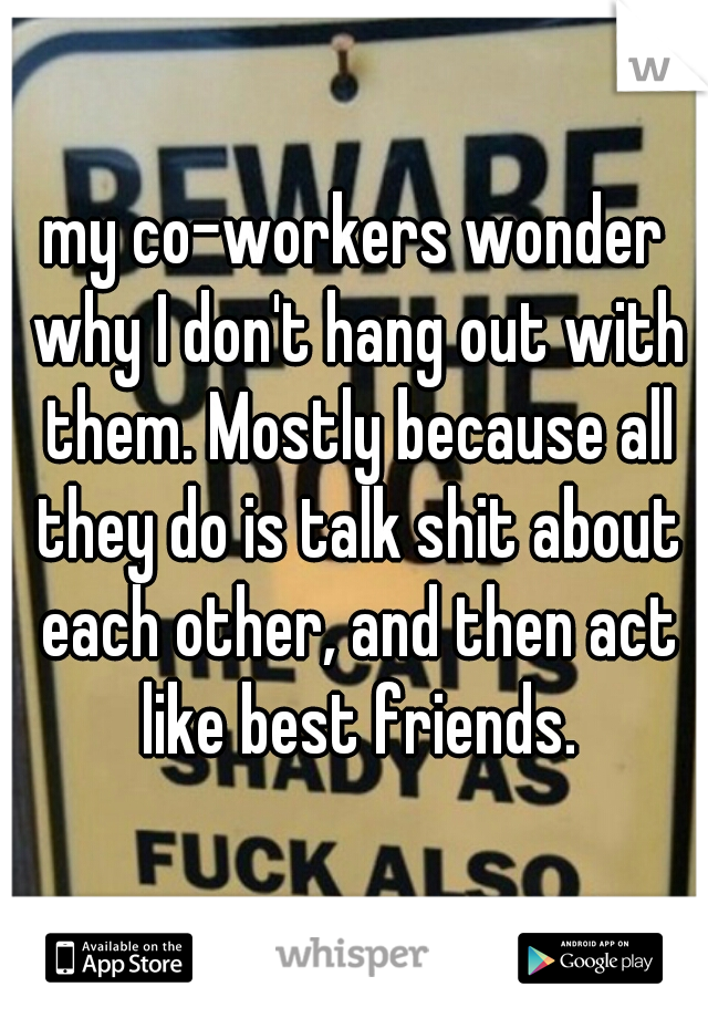 my co-workers wonder why I don't hang out with them. Mostly because all they do is talk shit about each other, and then act like best friends.