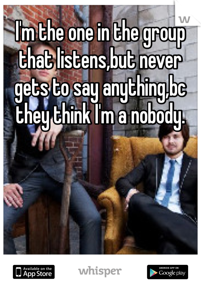I'm the one in the group that listens,but never gets to say anything,bc they think I'm a nobody.