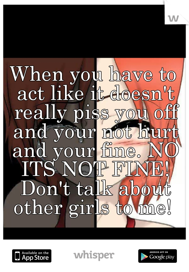 When you have to act like it doesn't really piss you off and your not hurt and your fine. NO ITS NOT FINE! Don't talk about other girls to me! 