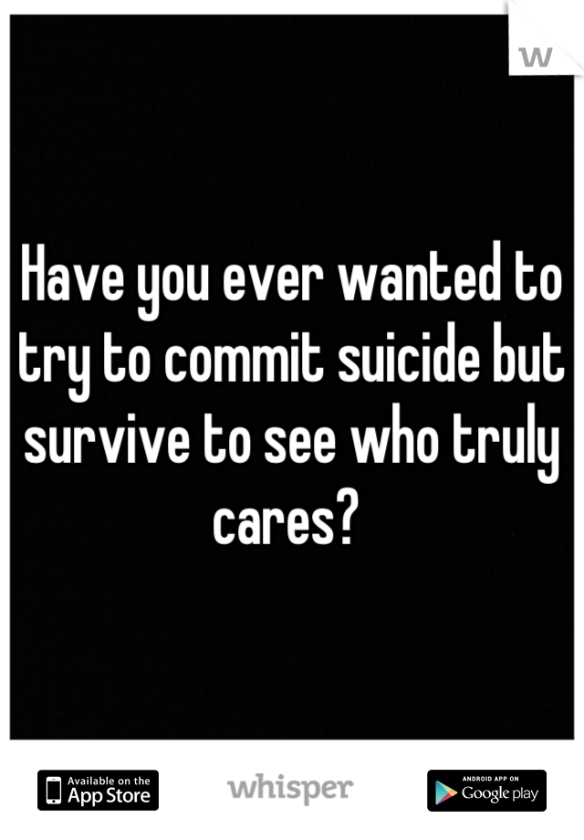 Have you ever wanted to try to commit suicide but survive to see who truly cares? 