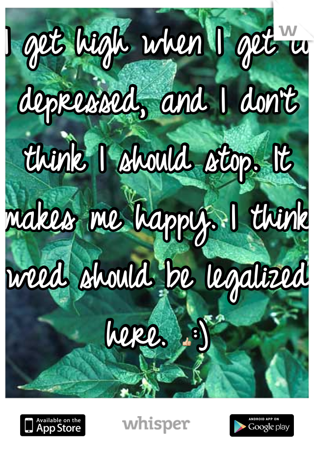 I get high when I get to depressed, and I don't think I should stop. It makes me happy. I think weed should be legalized here. 👍:)
