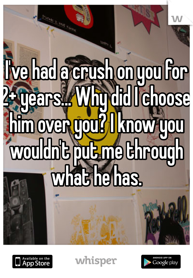 I've had a crush on you for 2+ years... Why did I choose him over you? I know you wouldn't put me through what he has. 