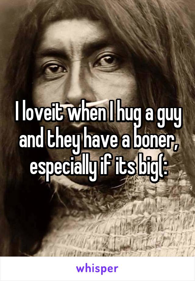I loveit when I hug a guy and they have a boner, especially if its big(:
