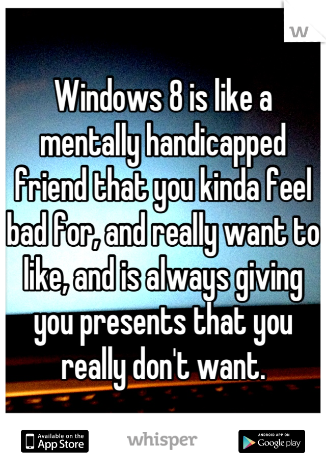 Windows 8 is like a mentally handicapped friend that you kinda feel bad for, and really want to like, and is always giving you presents that you really don't want.