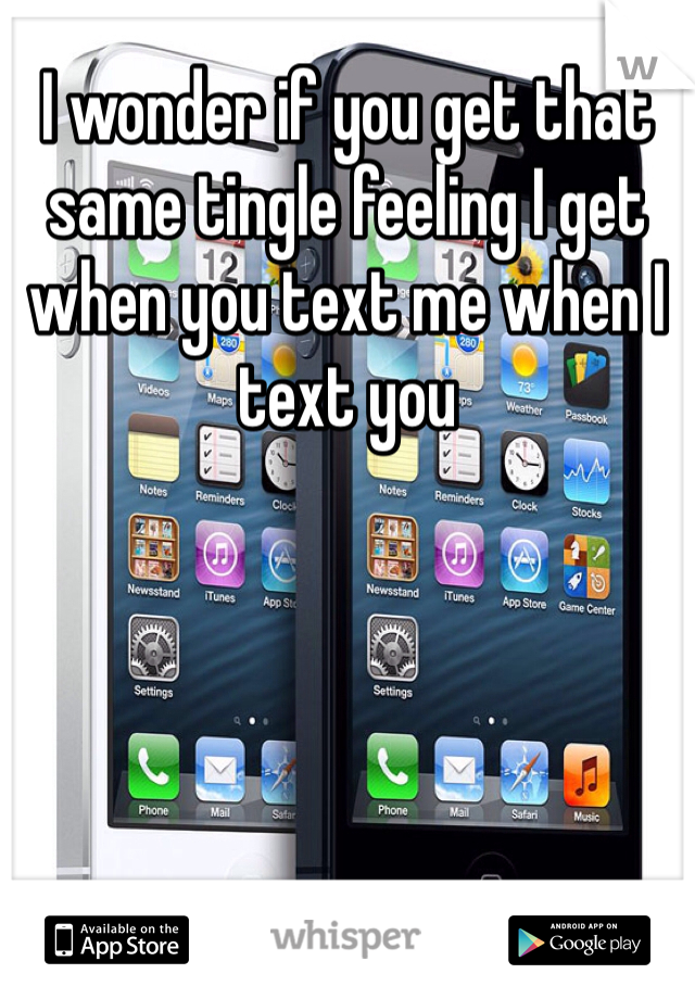 I wonder if you get that same tingle feeling I get when you text me when I text you 