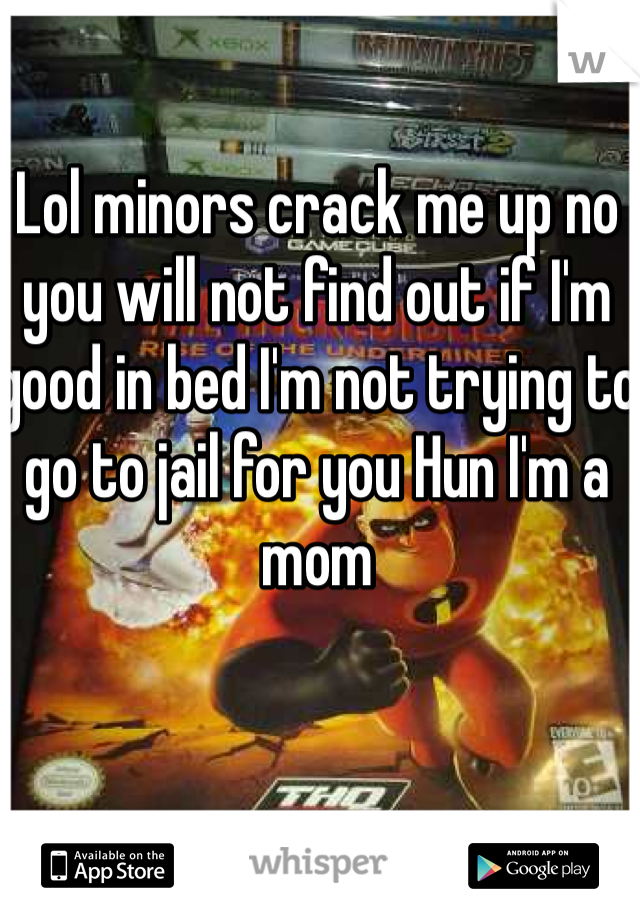 Lol minors crack me up no you will not find out if I'm good in bed I'm not trying to go to jail for you Hun I'm a mom 