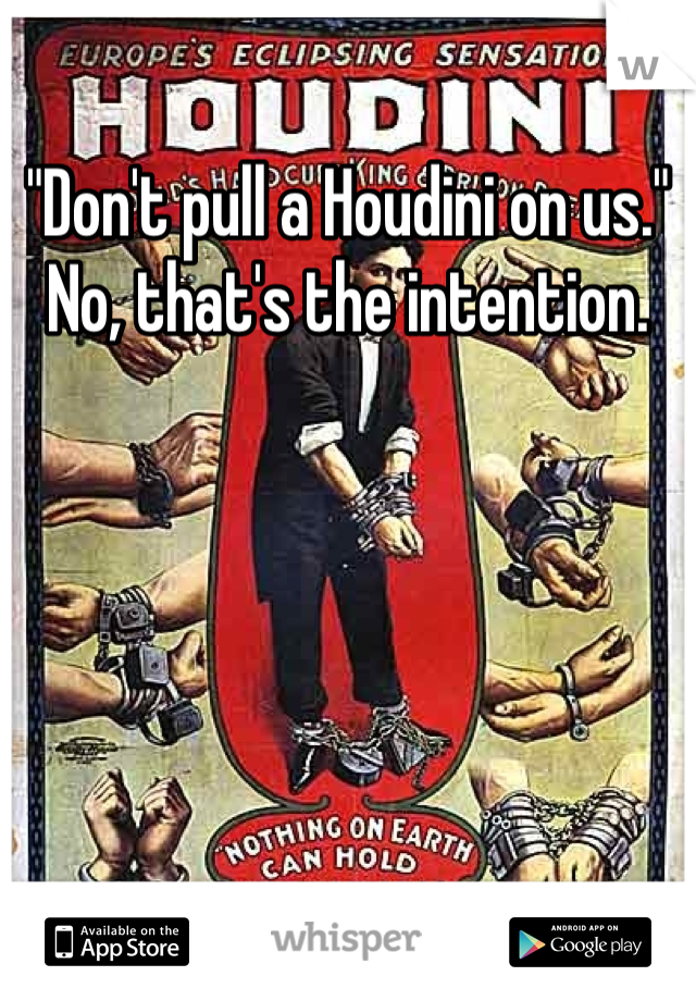 "Don't pull a Houdini on us."
No, that's the intention.