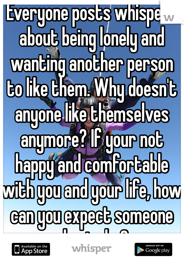 Everyone posts whispers about being lonely and wanting another person to like them. Why doesn't anyone like themselves anymore? If your not happy and comfortable with you and your life, how can you expect someone else to be?