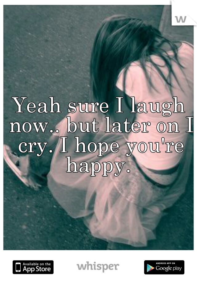 Yeah sure I laugh now.. but later on I cry. I hope you're happy. 