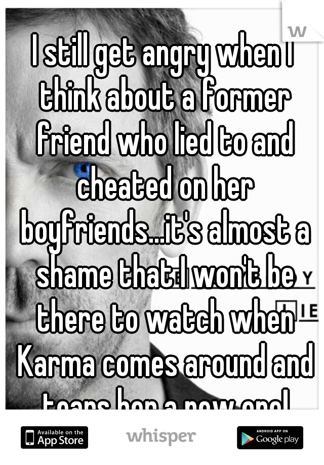 I still get angry when I think about a former friend who lied to and cheated on her boyfriends...it's almost a shame that I won't be there to watch when Karma comes around and tears her a new one!