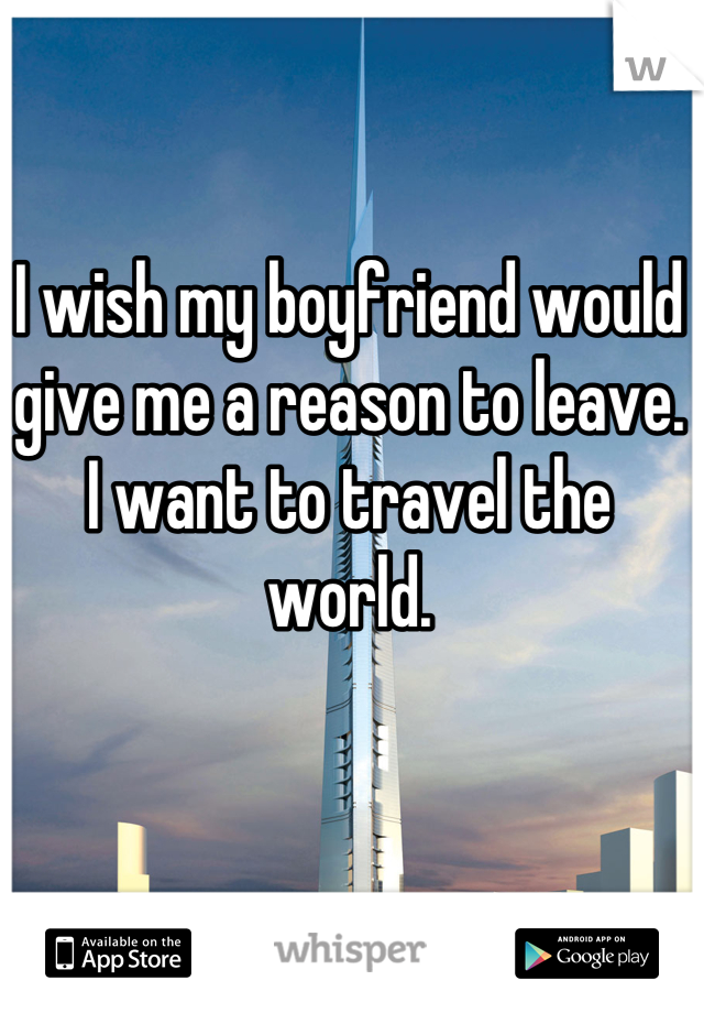 I wish my boyfriend would give me a reason to leave. I want to travel the world.
