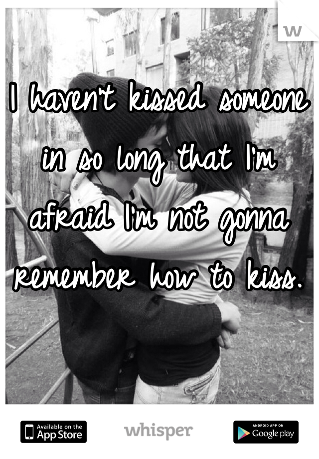 I haven't kissed someone in so long that I'm afraid I'm not gonna remember how to kiss.