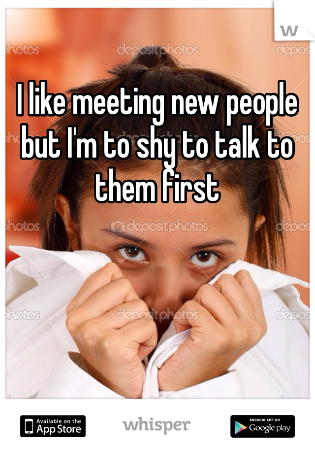 I like meeting new people but I'm to shy to talk to them first 