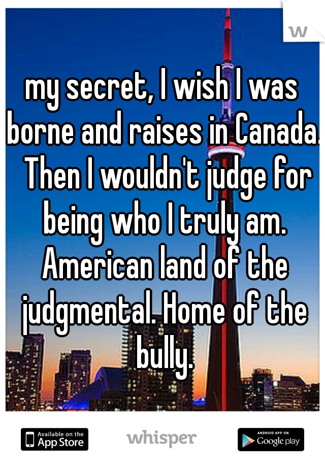 my secret, I wish I was borne and raises in Canada.  Then I wouldn't judge for being who I truly am. American land of the judgmental. Home of the bully.