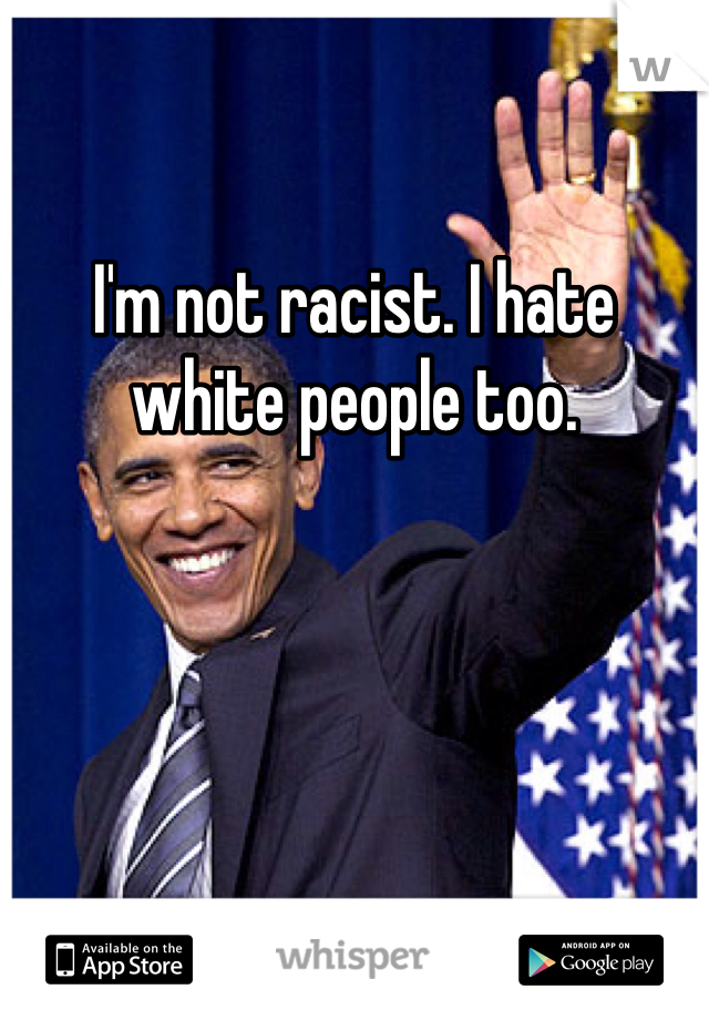 I'm not racist. I hate white people too. 
