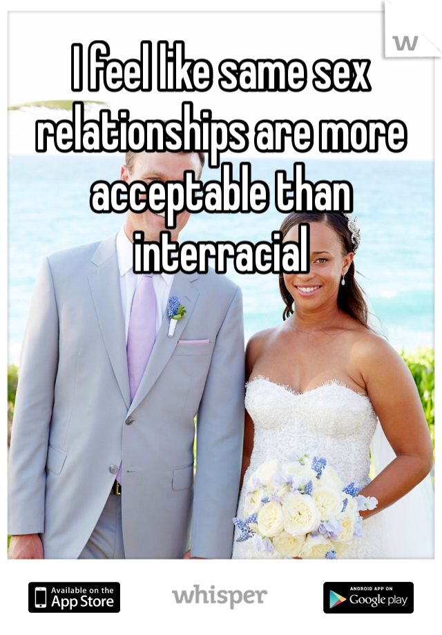 I feel like same sex relationships are more acceptable than interracial 
