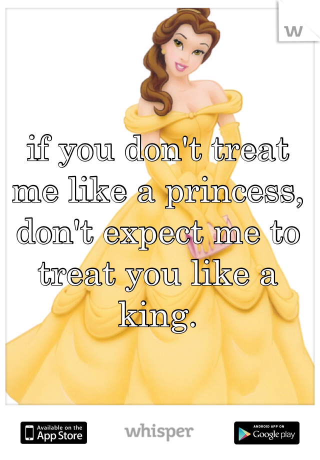 if you don't treat me like a princess, don't expect me to treat you like a king. 