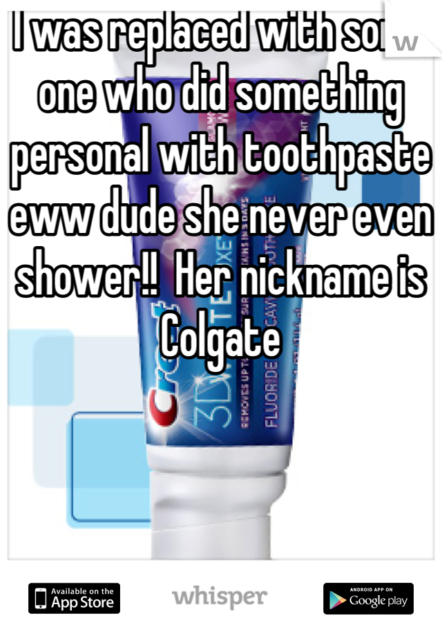 I was replaced with some one who did something personal with toothpaste eww dude she never even shower!!  Her nickname is Colgate
 