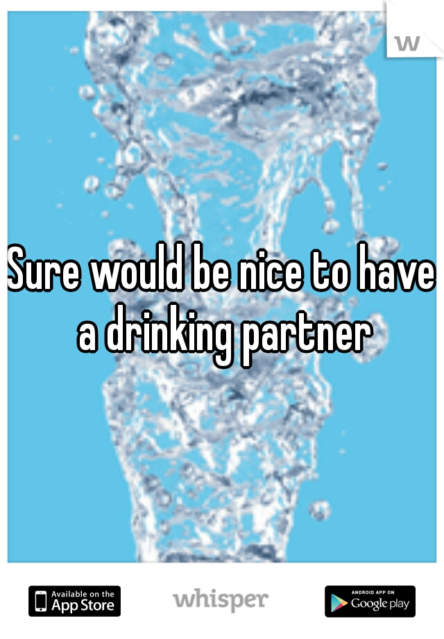 Sure would be nice to have a drinking partner