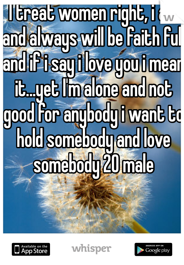 I treat women right, i am and always will be faith full and if i say i love you i mean it...yet I'm alone and not good for anybody i want to hold somebody and love somebody 20 male 