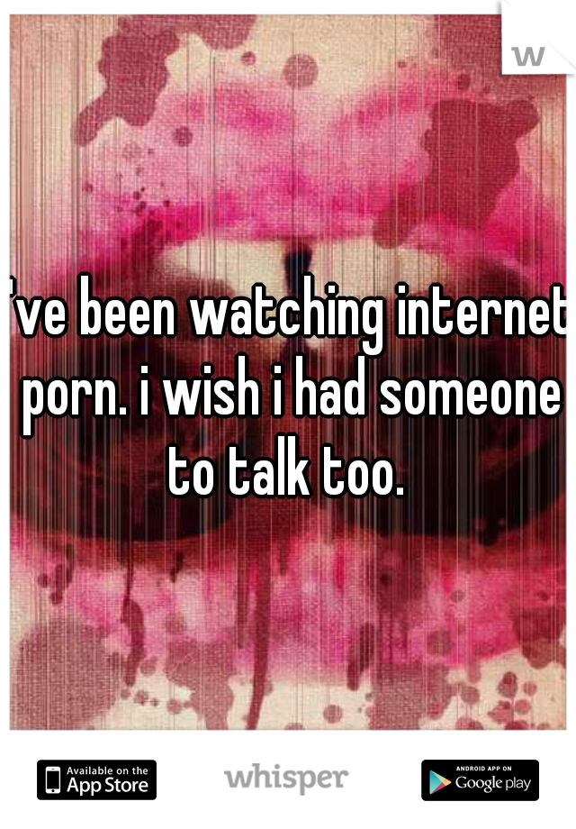 I've been watching internet porn. i wish i had someone to talk too. 