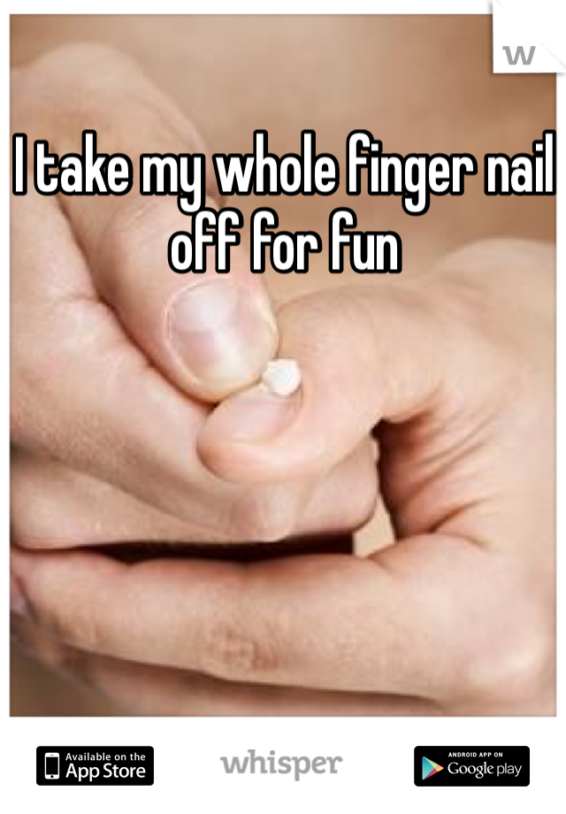 I take my whole finger nail off for fun