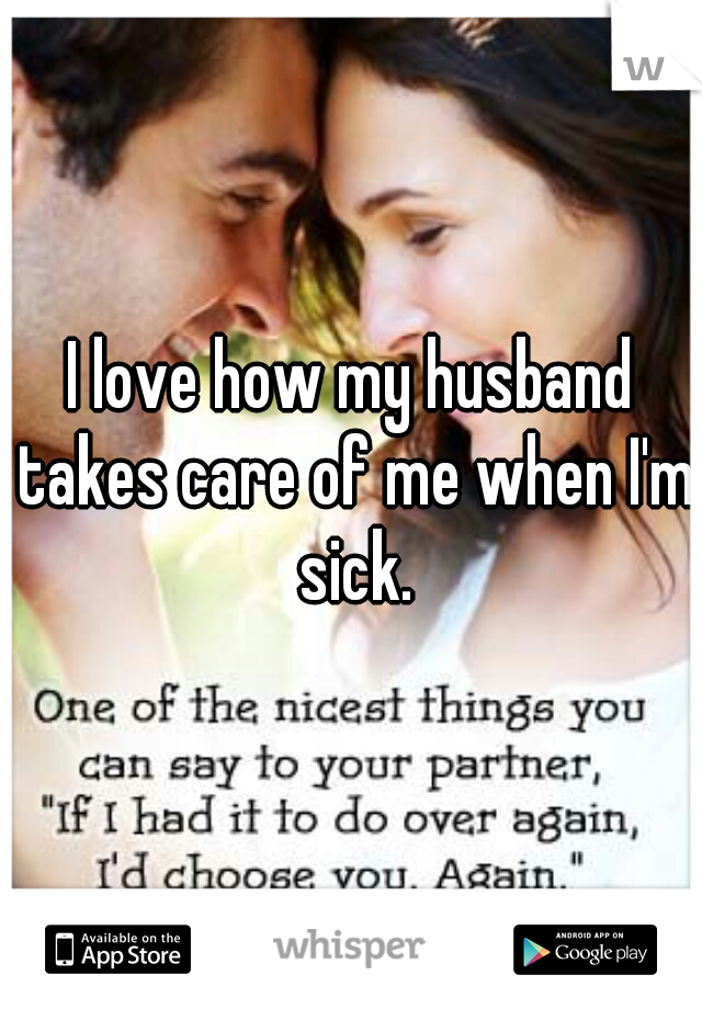 I love how my husband takes care of me when I'm sick.