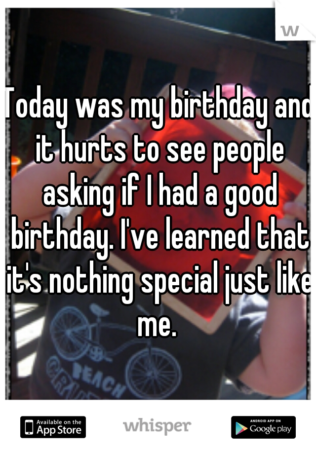 Today was my birthday and it hurts to see people asking if I had a good birthday. I've learned that it's nothing special just like me. 