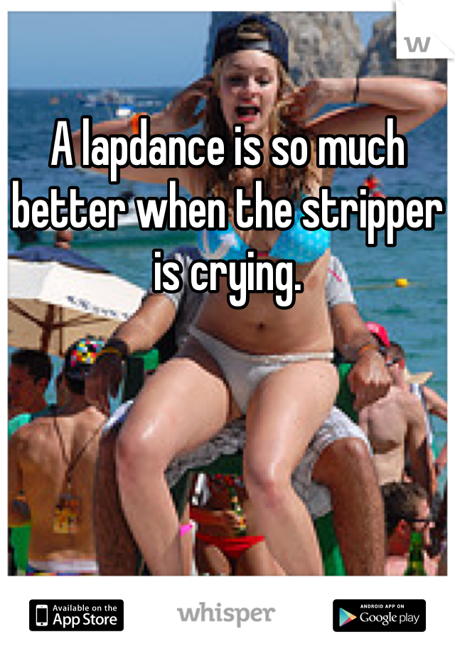 A lapdance is so much better when the stripper is crying. 