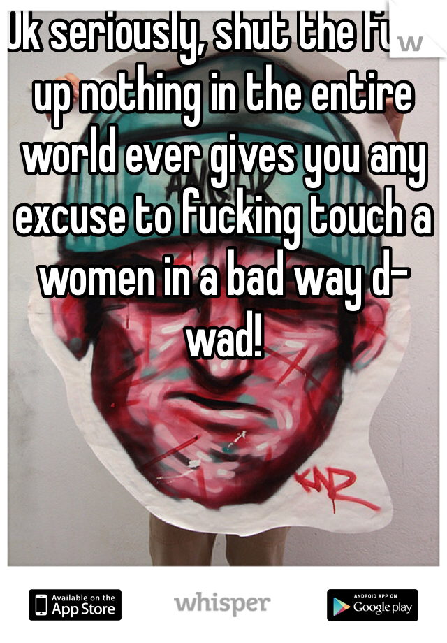 Ok seriously, shut the fuck up nothing in the entire world ever gives you any excuse to fucking touch a women in a bad way d- wad!