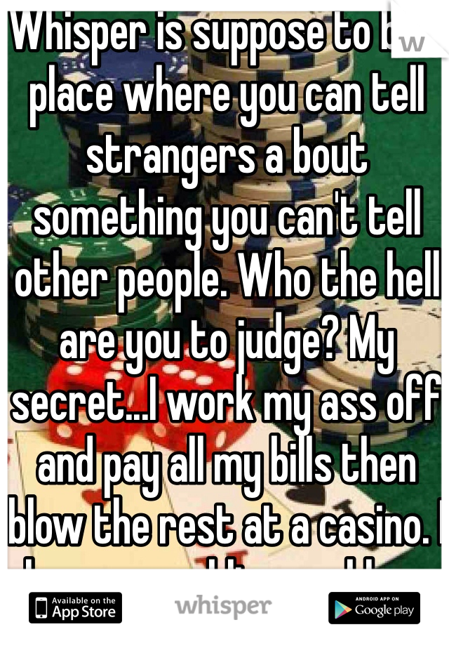 Whisper is suppose to be a place where you can tell strangers a bout something you can't tell other people. Who the hell are you to judge? My secret...I work my ass off and pay all my bills then blow the rest at a casino. I have a gambling problem.