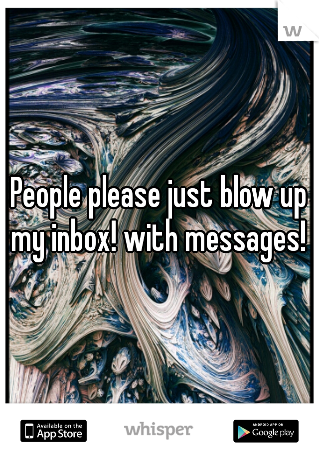 People please just blow up my inbox! with messages! 