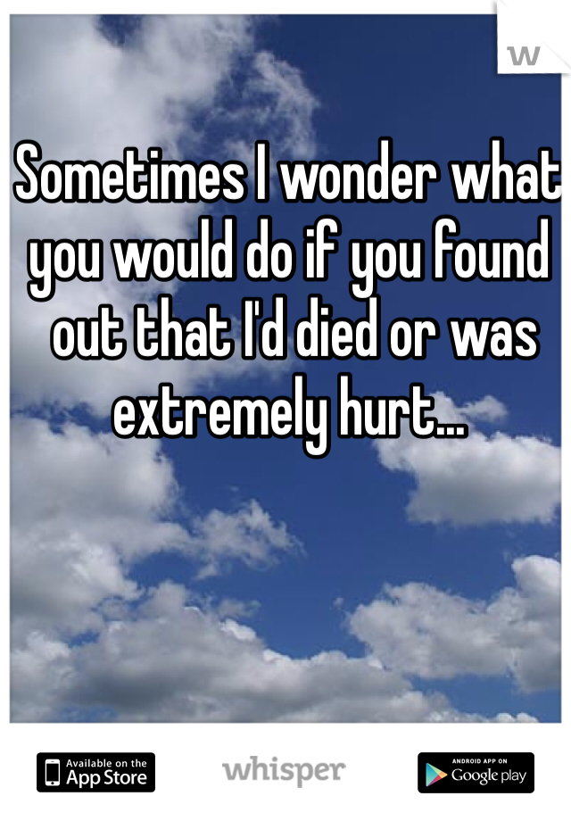 Sometimes I wonder what 
you would do if you found
 out that I'd died or was 
extremely hurt... 