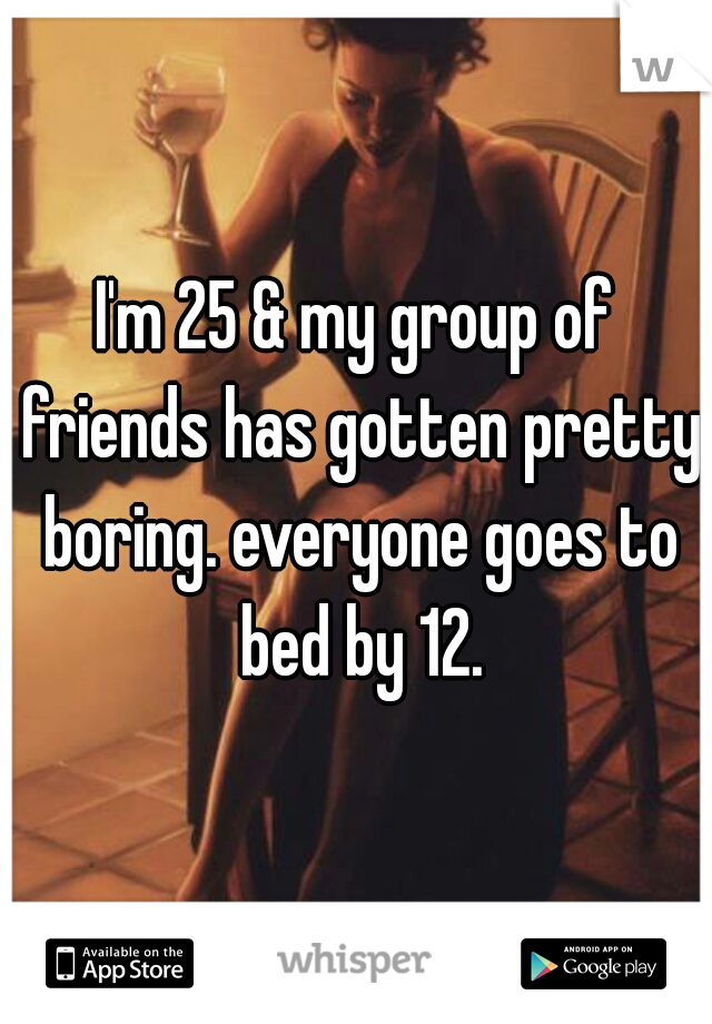 I'm 25 & my group of friends has gotten pretty boring. everyone goes to bed by 12.
