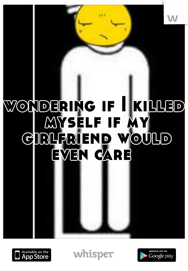 wondering if I killed myself if my girlfriend would even care  