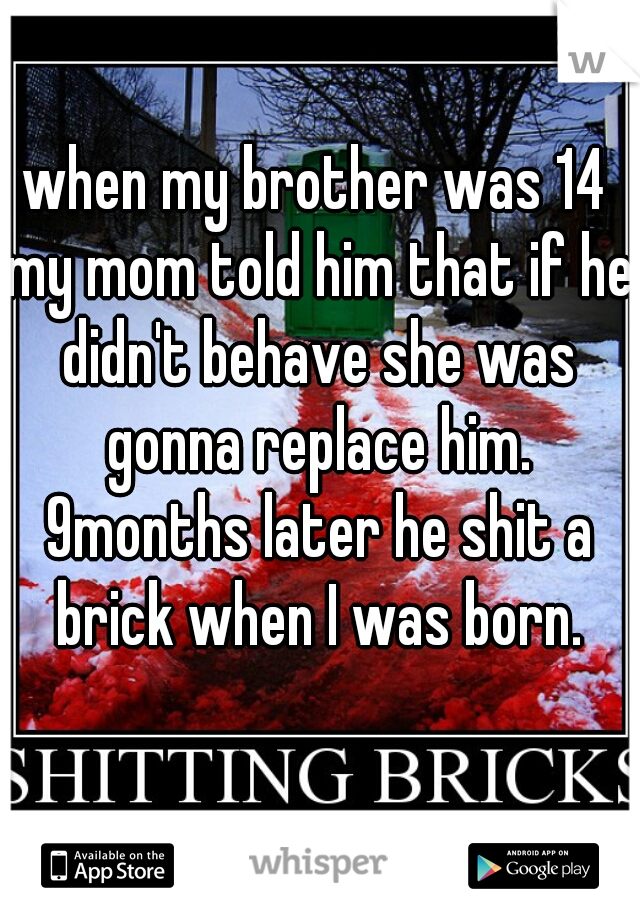 when my brother was 14 my mom told him that if he didn't behave she was gonna replace him. 9months later he shit a brick when I was born.