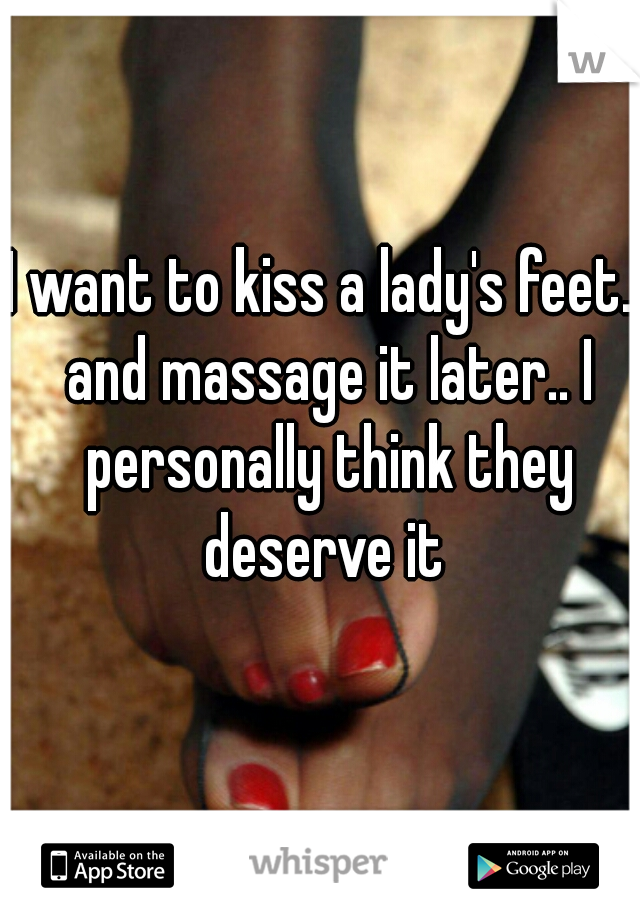 I want to kiss a lady's feet.. and massage it later.. I personally think they deserve it 