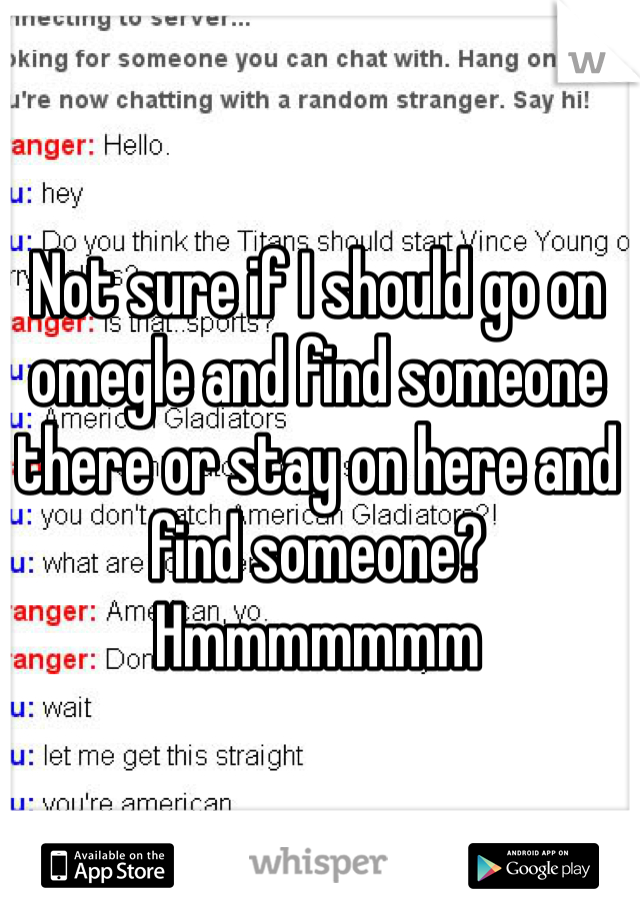 Not sure if I should go on omegle and find someone there or stay on here and find someone? Hmmmmmmm