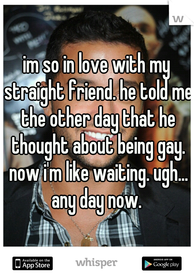 im so in love with my straight friend. he told me the other day that he thought about being gay. now i'm like waiting. ugh... any day now. 