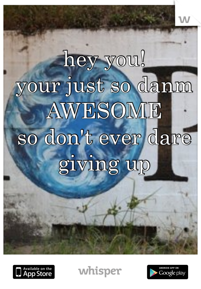 hey you! 
your just so danm AWESOME
so don't ever dare giving up
