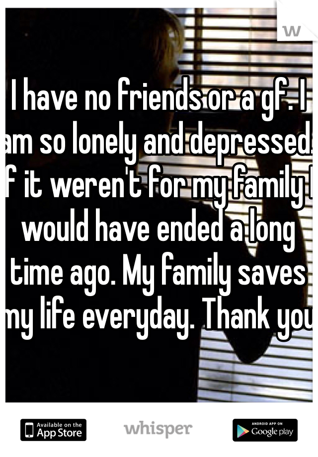 I have no friends or a gf. I am so lonely and depressed. If it weren't for my family I would have ended a long time ago. My family saves my life everyday. Thank you