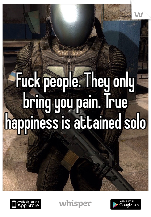 Fuck people. They only bring you pain. True happiness is attained solo