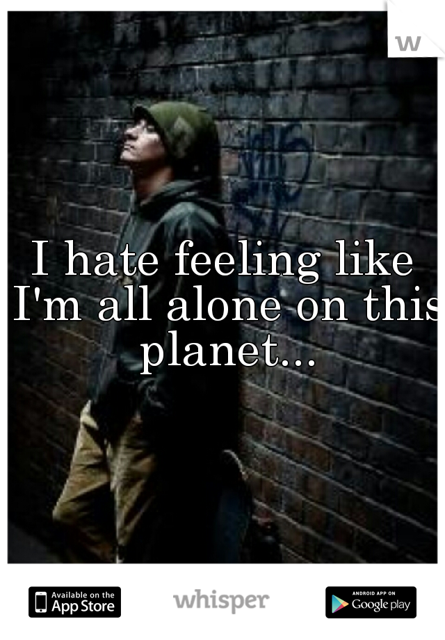I hate feeling like I'm all alone on this planet...