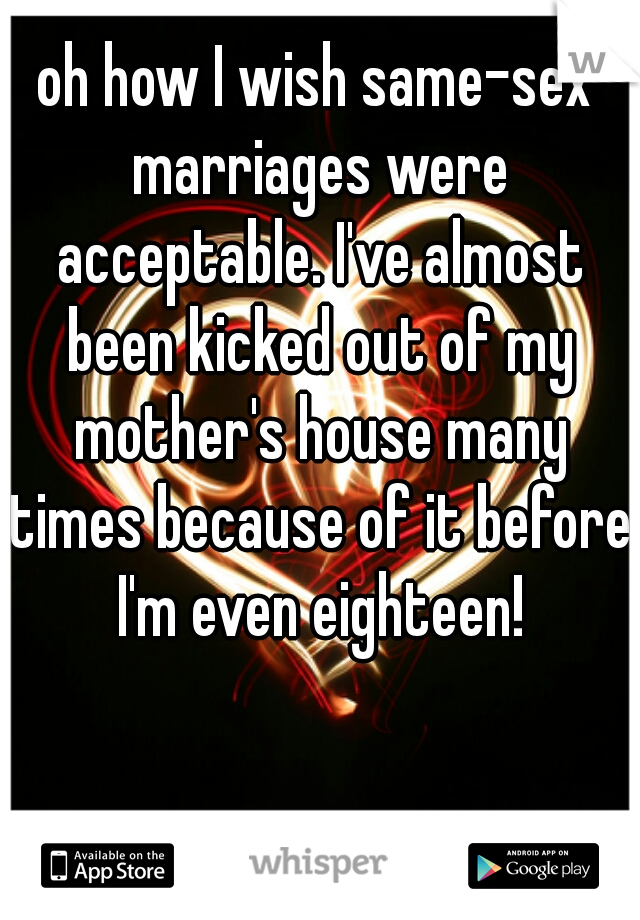 oh how I wish same-sex marriages were acceptable. I've almost been kicked out of my mother's house many times because of it before I'm even eighteen!