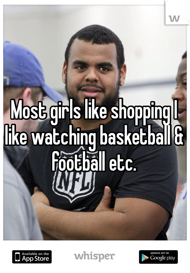 Most girls like shopping I like watching basketball & football etc.