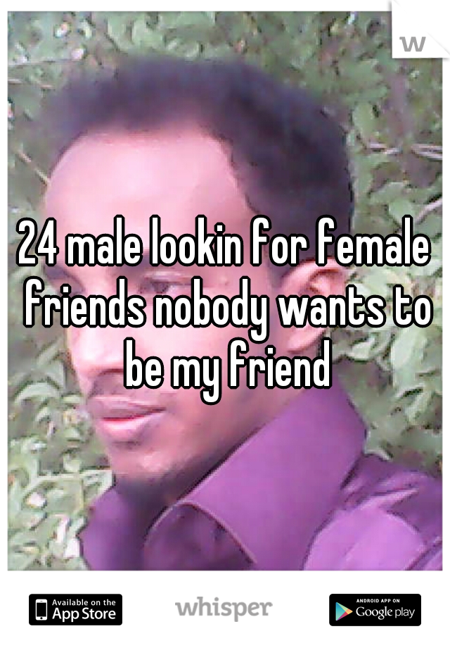 24 male lookin for female friends nobody wants to be my friend