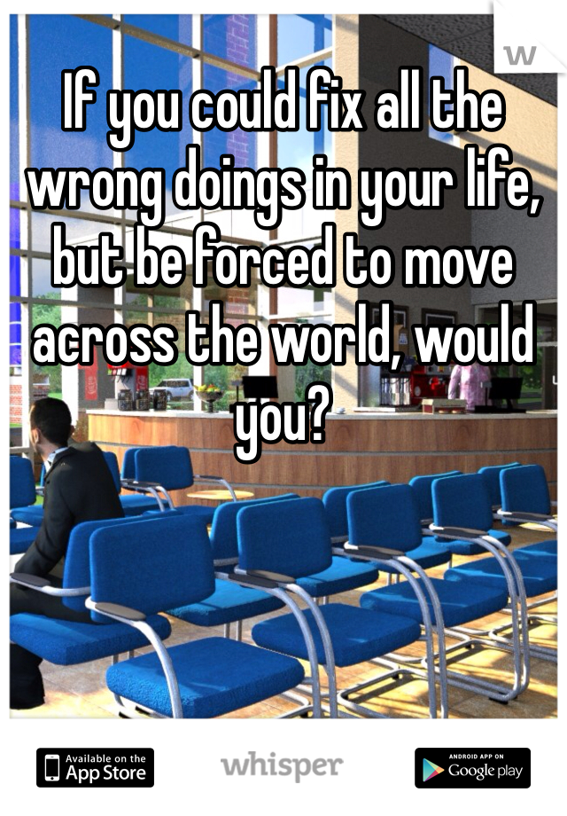 If you could fix all the wrong doings in your life, but be forced to move across the world, would you?