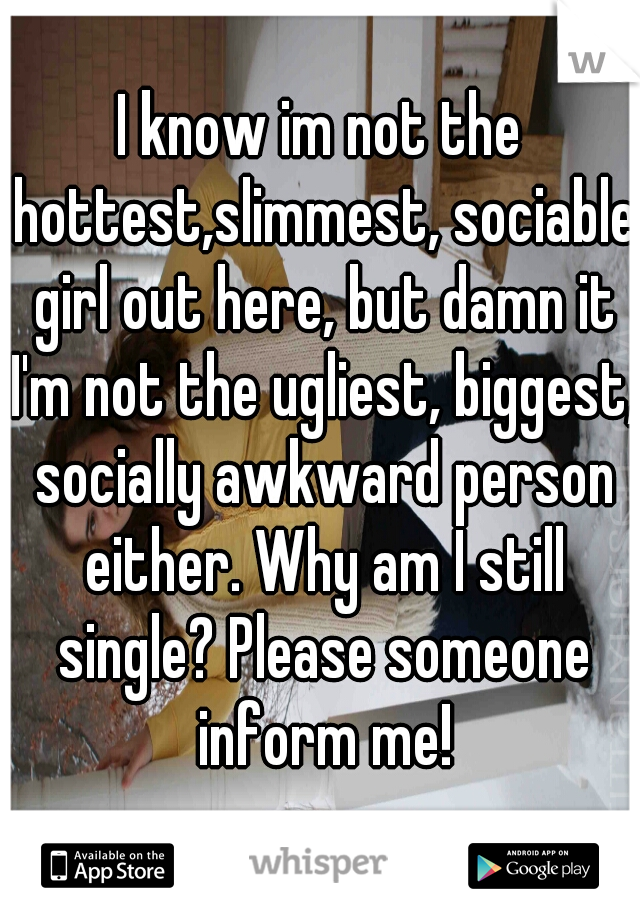 I know im not the hottest,slimmest, sociable girl out here, but damn it I'm not the ugliest, biggest, socially awkward person either. Why am I still single? Please someone inform me!